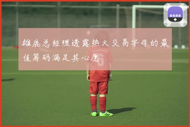 雄鹿总经理透露热火交易字母的最佳筹码满足其心愿