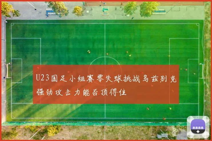 U23国足小组赛零失球挑战乌兹别克强劲攻击力能否顶得住