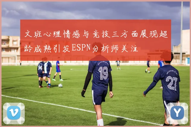 文班心理情感与竞技三方面展现超龄成熟引发ESPN分析师关注
