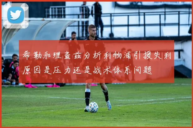 希勒和理查兹分析利物浦引援失利原因是压力还是战术体系问题