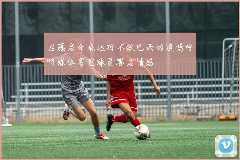 后藤启介表达对不敌巴西的遗憾呼吁媒体尊重球员赛后情感