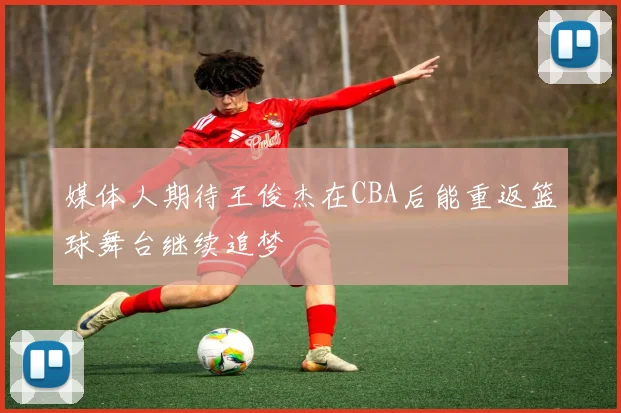 媒体人期待王俊杰在CBA后能重返篮球舞台继续追梦