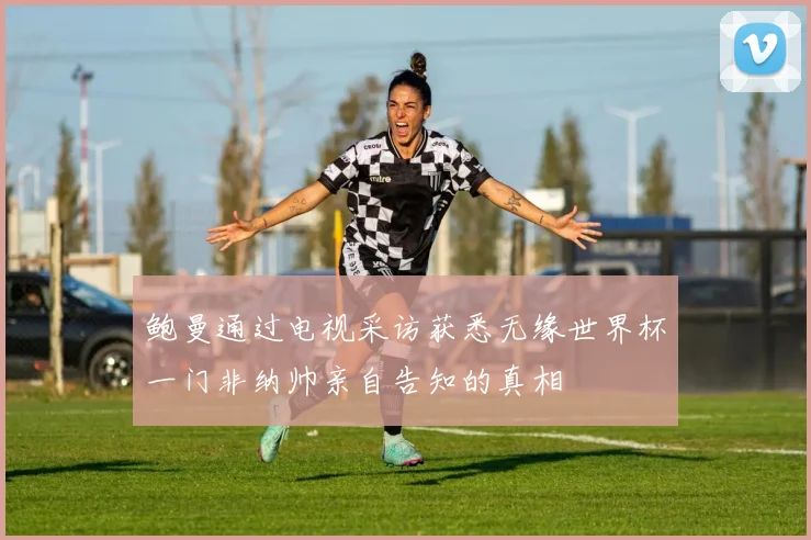 鲍曼通过电视采访获悉无缘世界杯一门非纳帅亲自告知的真相