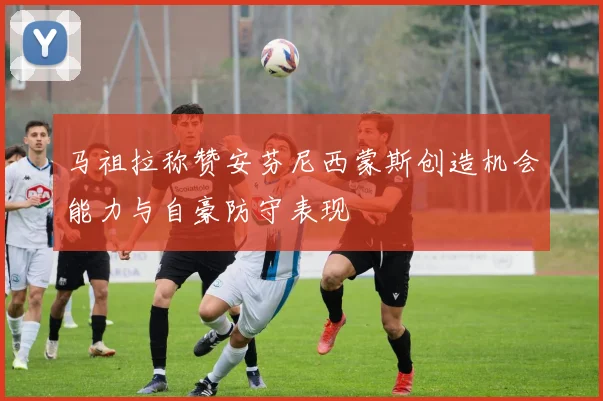 马祖拉称赞安芬尼西蒙斯创造机会能力与自豪防守表现