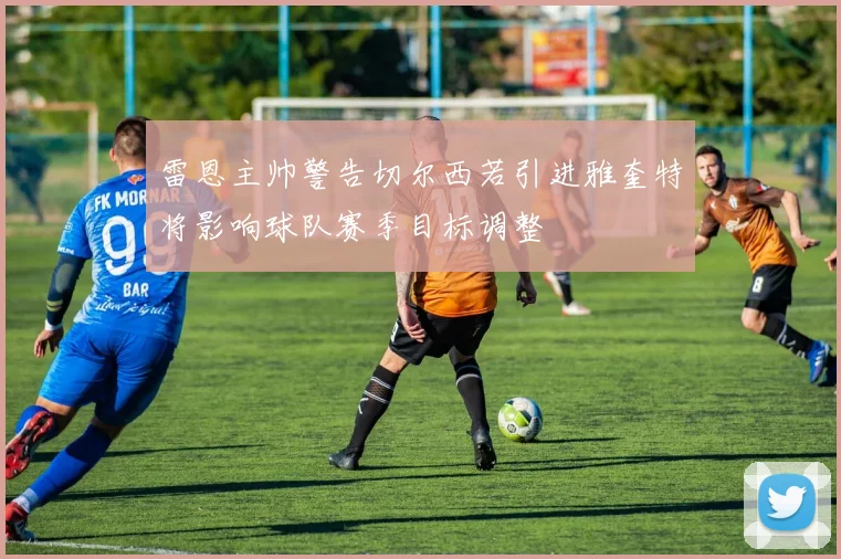 雷恩主帅警告切尔西若引进雅奎特将影响球队赛季目标调整