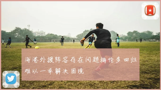 海港外援阵容存在问题梅伦多回归难以一举解决困境