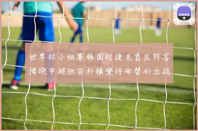 世界杯小组赛韩国对捷克首发阵容揭晓中超独苗朴镇燮待命替补出战