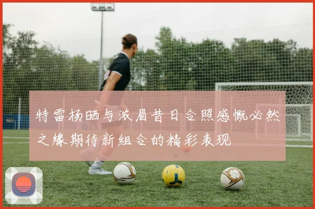 特雷杨晒与浓眉昔日合照感慨必然之缘期待新组合的精彩表现
