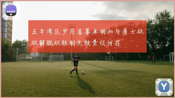 五年湾区岁月落幕库明加与勇士双双解脱双轨制失败责任何在