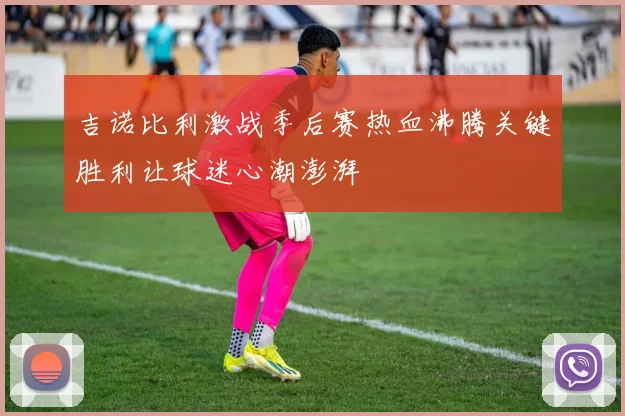 吉诺比利激战季后赛热血沸腾关键胜利让球迷心潮澎湃