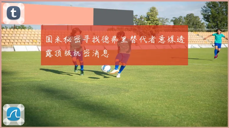 国米秘密寻找德弗里替代者意媒透露顶级机密消息