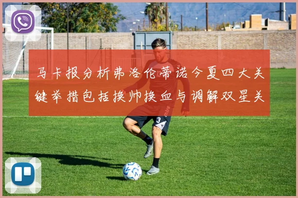 马卡报分析弗洛伦蒂诺今夏四大关键举措包括换帅换血与调解双星关系