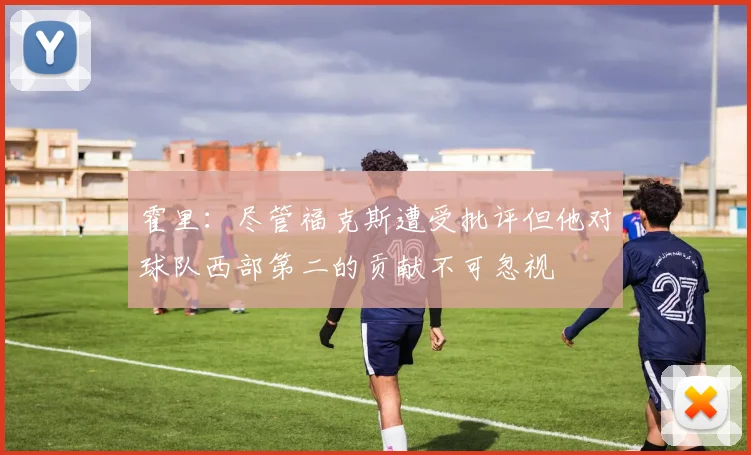 霍里：尽管福克斯遭受批评但他对球队西部第二的贡献不可忽视