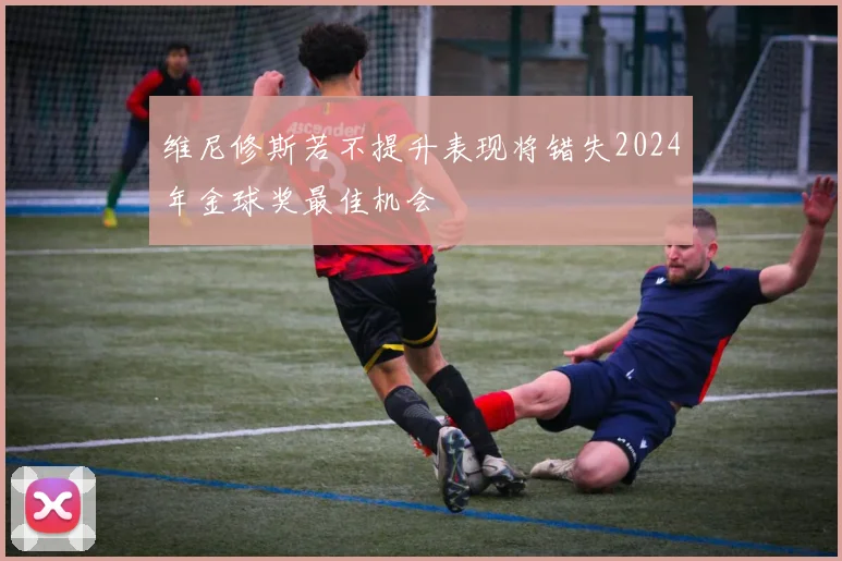 维尼修斯若不提升表现将错失2024年金球奖最佳机会