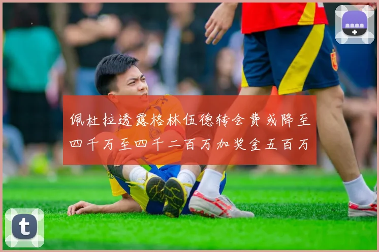 佩杜拉透露格林伍德转会费或降至四千万至四千二百万加奖金五百万至六百万