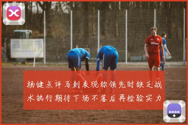 杨健点评马刺表现称领先时缺乏战术执行期待下场不落后再检验实力