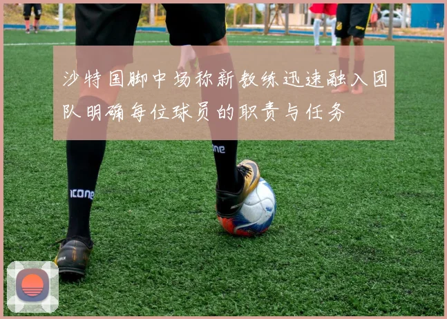 沙特国脚中场称新教练迅速融入团队明确每位球员的职责与任务