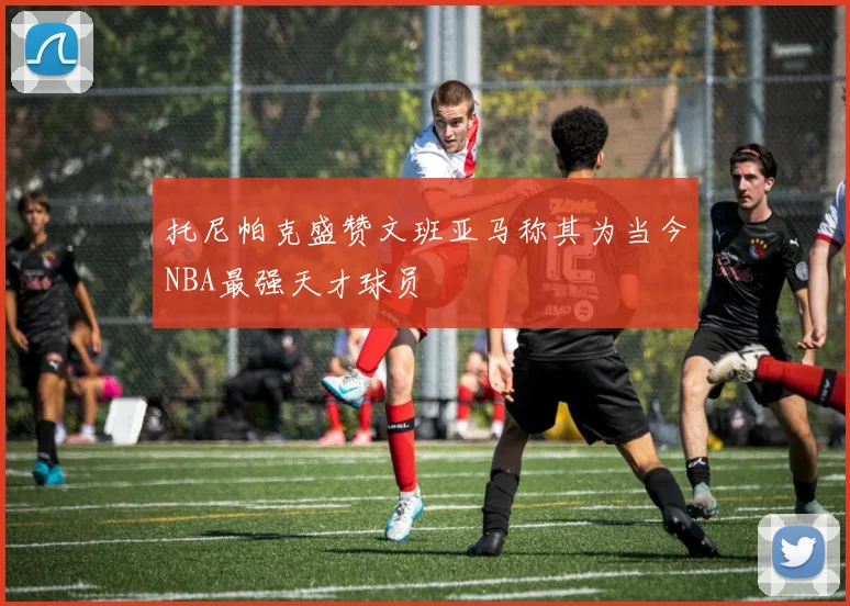 托尼帕克盛赞文班亚马称其为当今NBA最强天才球员