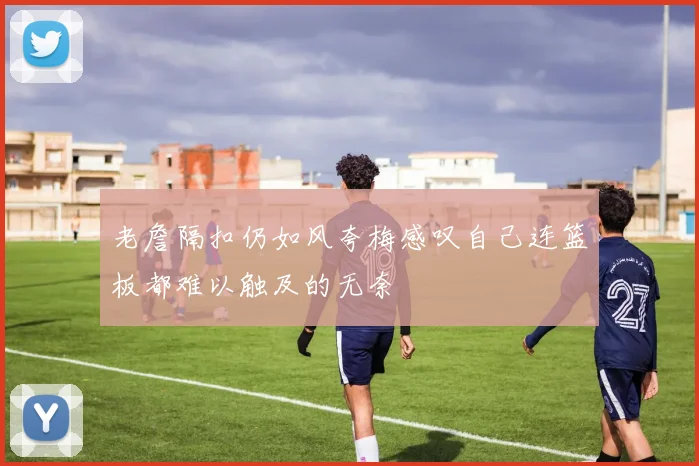 老詹隔扣仍如风夸梅感叹自己连篮板都难以触及的无奈
