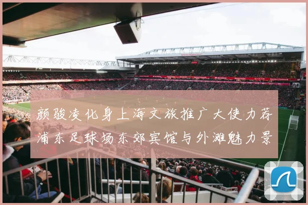 颜骏凌化身上海文旅推广大使力荐浦东足球场东郊宾馆与外滩魅力景点