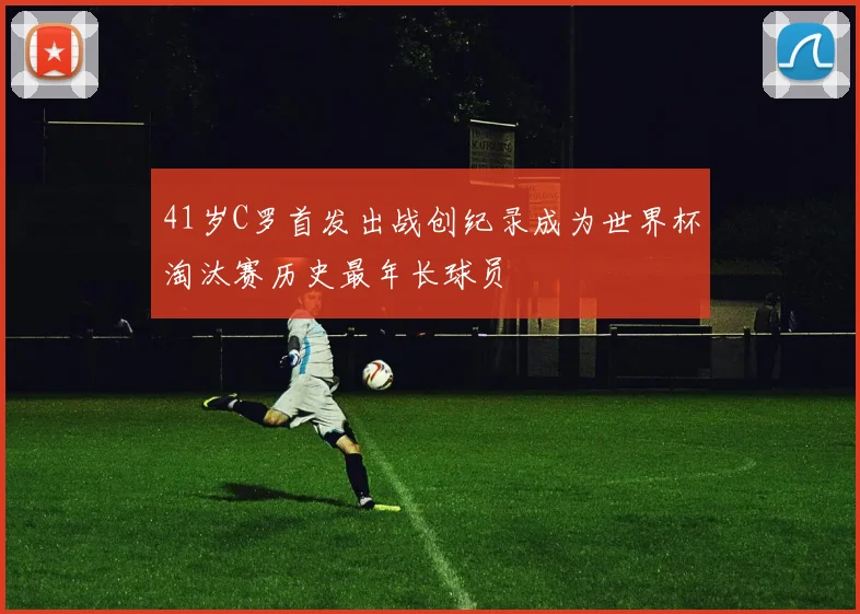 41岁C罗首发出战创纪录成为世界杯淘汰赛历史最年长球员