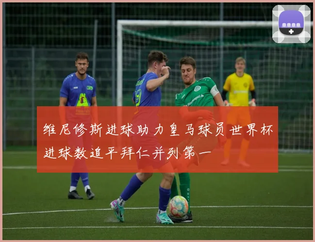 维尼修斯进球助力皇马球员世界杯进球数追平拜仁并列第一