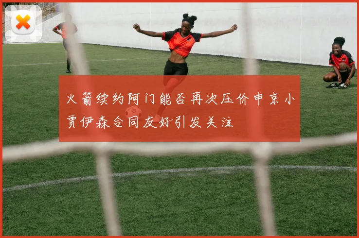 火箭续约阿门能否再次压价申京小贾伊森合同友好引发关注