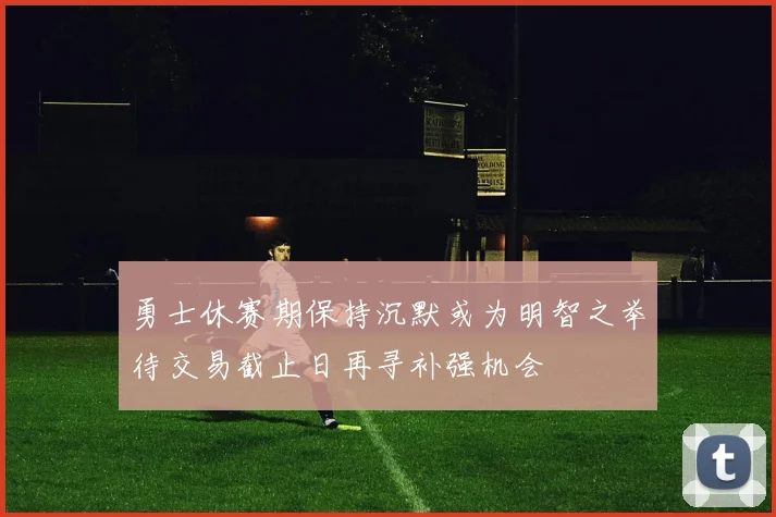 勇士休赛期保持沉默或为明智之举待交易截止日再寻补强机会
