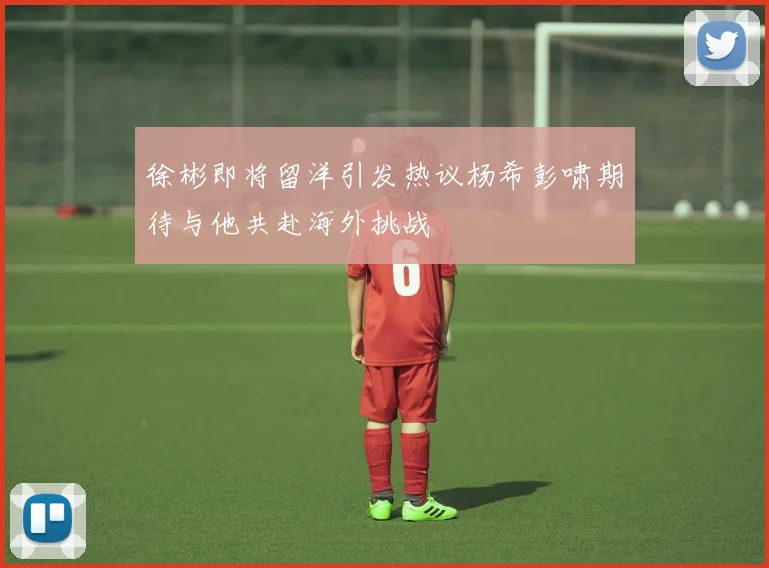 徐彬即将留洋引发热议杨希彭啸期待与他共赴海外挑战