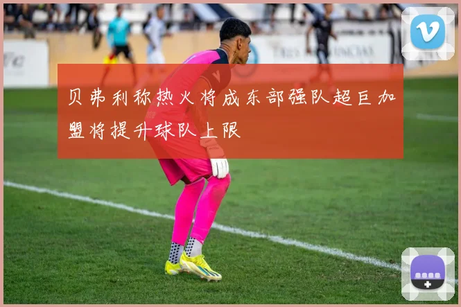 贝弗利称热火将成东部强队超巨加盟将提升球队上限