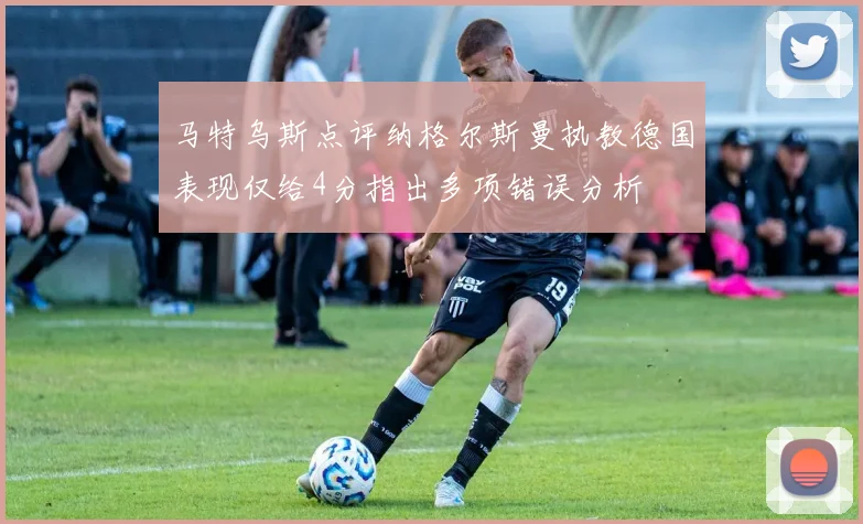 马特乌斯点评纳格尔斯曼执教德国表现仅给4分指出多项错误分析
